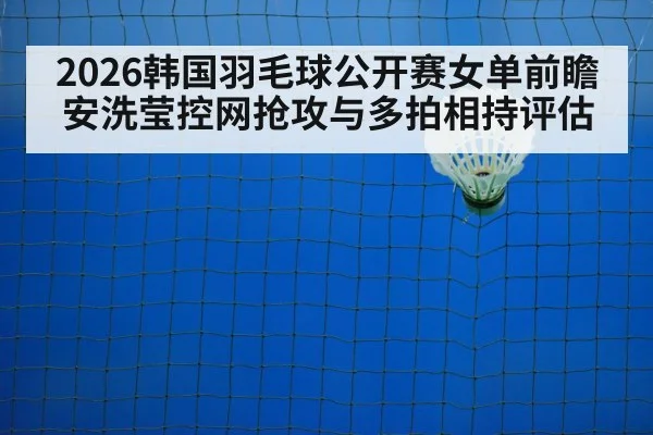 2026韩国羽毛球公开赛女单前瞻 安洗莹控网抢攻与多拍相持评估